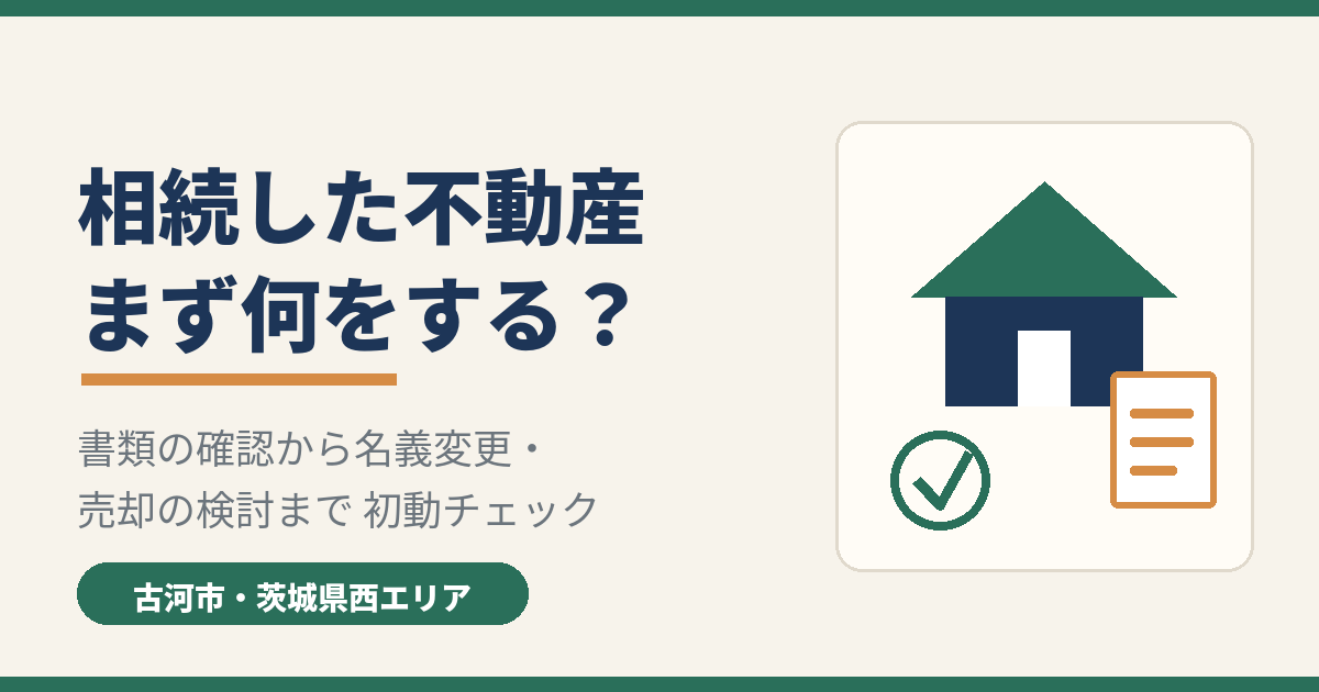 相続した不動産はまず何をする?古河市・茨城県西エリアの初動チェック